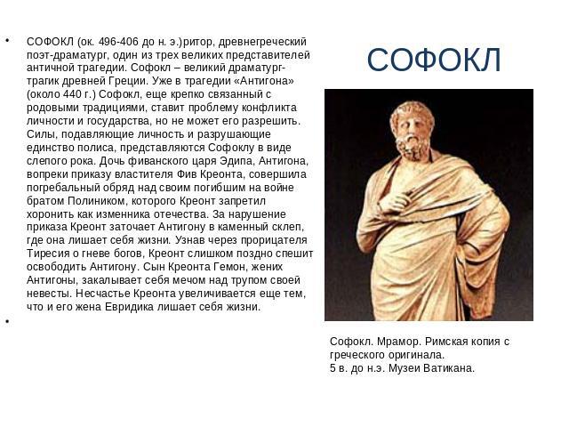 СОФОКЛ СОФОКЛ (ок. 496-406 до н. э.)ритор, древнегреческий поэт-драматург, один из трех великих представителей античной трагедии. Софокл – великий драматург-трагик древней Греции. Уже в трагедии «Антигона» (около 440 г.) Софокл, еще крепко связанный…