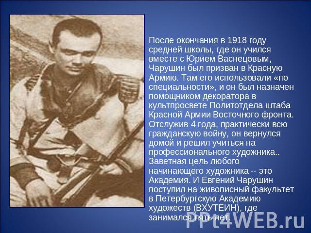После окончания в 1918 году средней школы, где он учился вместе с Юрием Васнецовым, Чарушин был призван в Красную Армию. Там его использовали «по специальности», и он был назначен помощником декоратора в культпросвете Политотдела штаба Красной Армии…