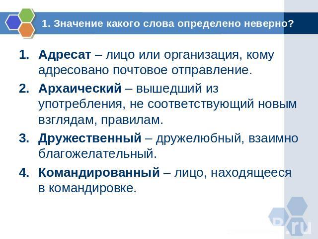 1. Значение какого слова определено неверно? Адресат – лицо или организация, кому адресовано почтовое отправление.Архаический – вышедший из употребления, не соответствующий новым взглядам, правилам.Дружественный – дружелюбный, взаимно благожелательн…