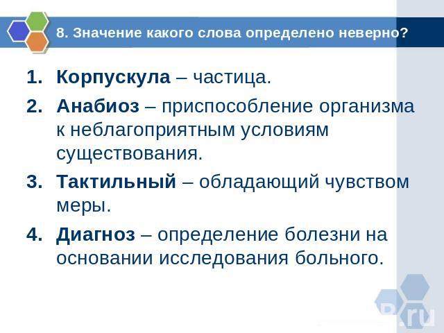 8. Значение какого слова определено неверно? Корпускула – частица.Анабиоз – приспособление организма к неблагоприятным условиям существования.Тактильный – обладающий чувством меры.Диагноз – определение болезни на основании исследования больного.