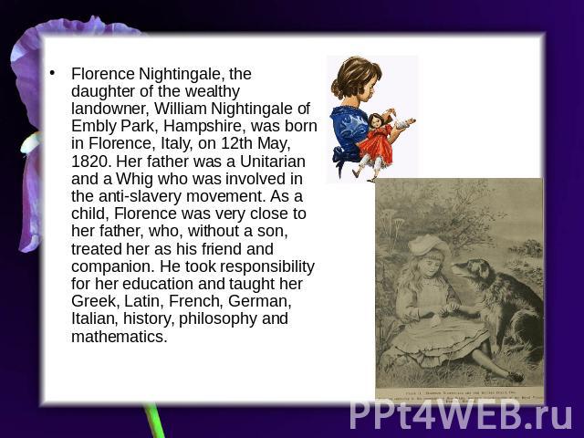 Florence Nightingale, the daughter of the wealthy landowner, William Nightingale of Embly Park, Hampshire, was born in Florence, Italy, on 12th May, 1820. Her father was a Unitarian and a Whig who was involved in the anti-slavery movement. As a chil…