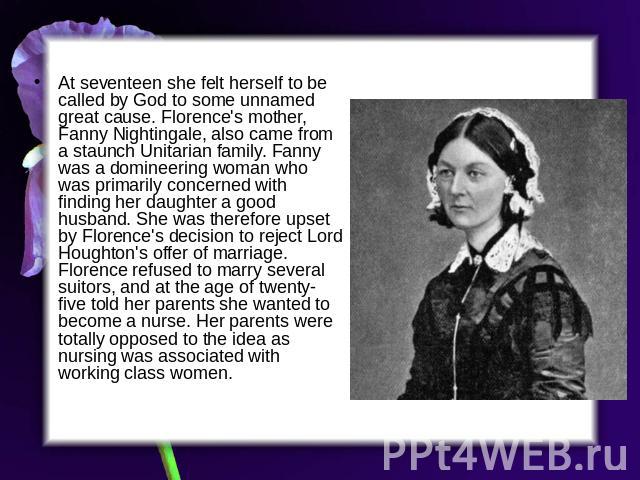 At seventeen she felt herself to be called by God to some unnamed great cause. Florence's mother, Fanny Nightingale, also came from a staunch Unitarian family. Fanny was a domineering woman who was primarily concerned with finding her daughter a goo…