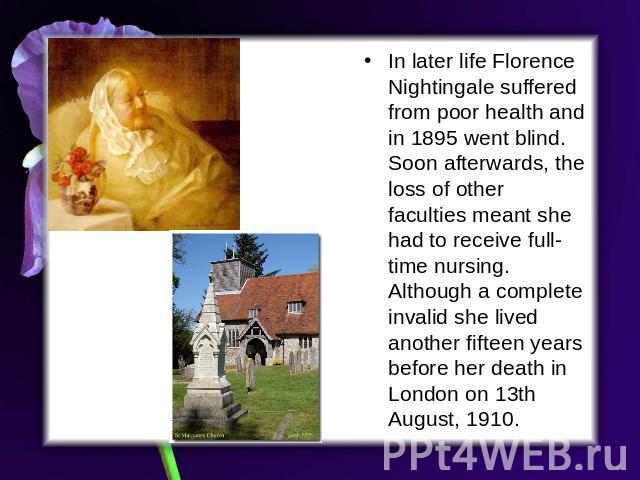 In later life Florence Nightingale suffered from poor health and in 1895 went blind. Soon afterwards, the loss of other faculties meant she had to receive full-time nursing. Although a complete invalid she lived another fifteen years before her deat…