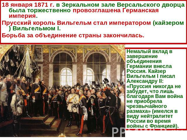 18 января 1871 г. в Зеркальном зале Версальского дворца была торжественно провозглашена Германская империя. Прусский король Вильгельм стал императором (кайзером) Вильгельмом I. Борьба за объединение страны закончилась. Немалый вклад в завершение объ…