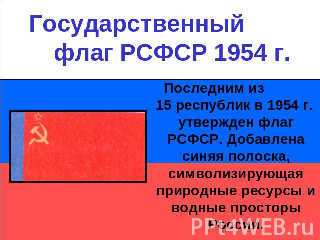 Государственный флаг РСФСР 1954 г.Последним из 15 республик в 1954 г. утвержден флаг РСФСР. Добавлена синяя полоска, символизирующая природные ресурсы и водные просторы России.
