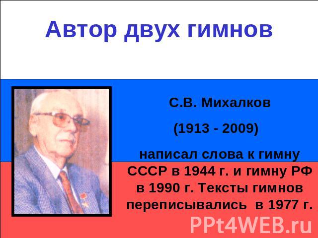 Автор двух гимновС.В. Михалков(1913 - 2009) написал слова к гимну СССР в 1944 г. и гимну РФ в 1990 г. Тексты гимнов переписывались в 1977 г.