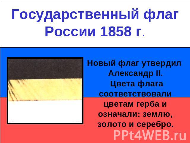 Государственный флаг России 1858 г.Новый флаг утвердил Александр II. Цвета флага соответствовали цветам герба и означали: землю, золото и серебро.