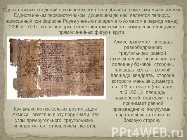 Однако точных сведений о познаниях египтян в области геометрии мы не имеем. Единственным первоисточником, дошедшим до нас, является папирус, написанный при фараоне Payee ученым писарем его Ахмесом в период между 2000 и 1700 г. до нашей эры. Геометри…