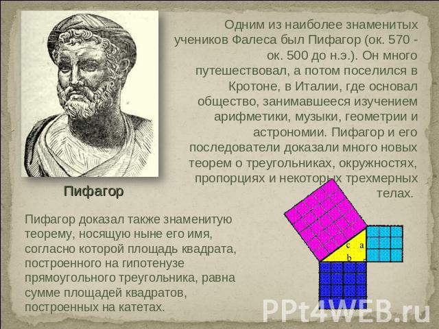 Одним из наиболее знаменитых учеников Фалеса был Пифагор (ок. 570 - ок. 500 до н.э.). Он много путешествовал, а потом поселился в Кротоне, в Италии, где основал общество, занимавшееся изучением арифметики, музыки, геометрии и астрономии. Пифагор и е…