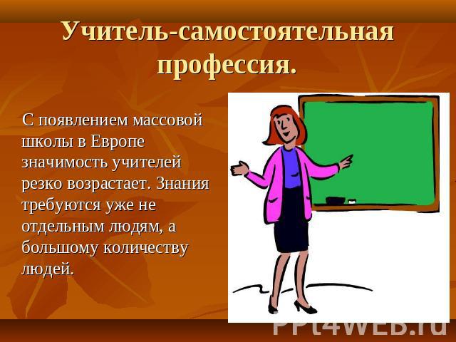 Учитель-самостоятельная профессия. С появлением массовой школы в Европе значимость учителей резко возрастает. Знания требуются уже не отдельным людям, а большому количеству людей.