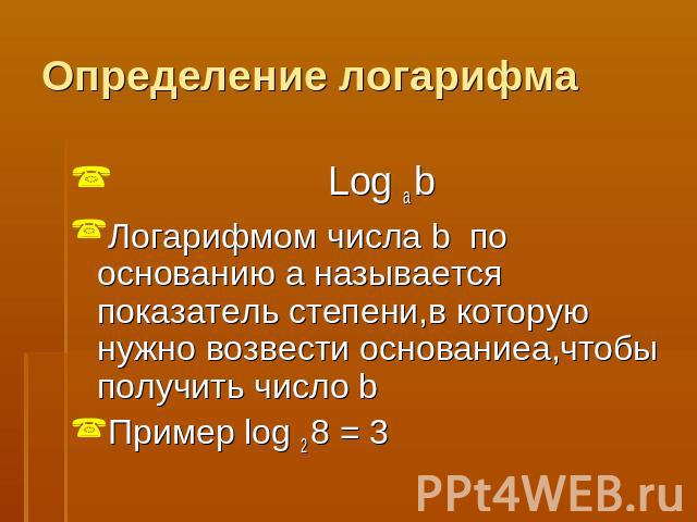 Определение логарифма Log a bЛогарифмом числа b по основанию a называется показатель степени,в которую нужно возвести основаниеa,чтобы получить число bПример log 2 8 = 3