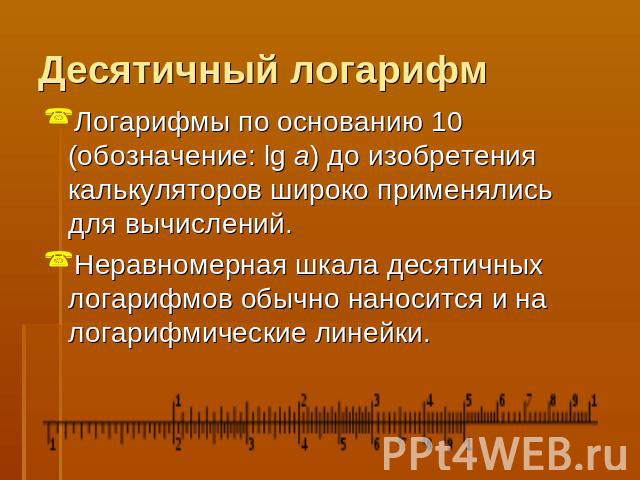 Десятичный логарифм Логарифмы по основанию 10 (обозначение: lg a) до изобретения калькуляторов широко применялись для вычислений. Неравномерная шкала десятичных логарифмов обычно наносится и на логарифмические линейки.