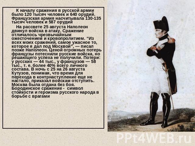   К началу сражения в русской армии было 120 тысяч человек и 640 орудий. Французская армия насчитывала 130-135 тысяч человек и 587 орудий На рассвете 25 августа Наполеон двинул войска в атаку. Сражение отличалось чрезвычайным ожесточением и кровопро…