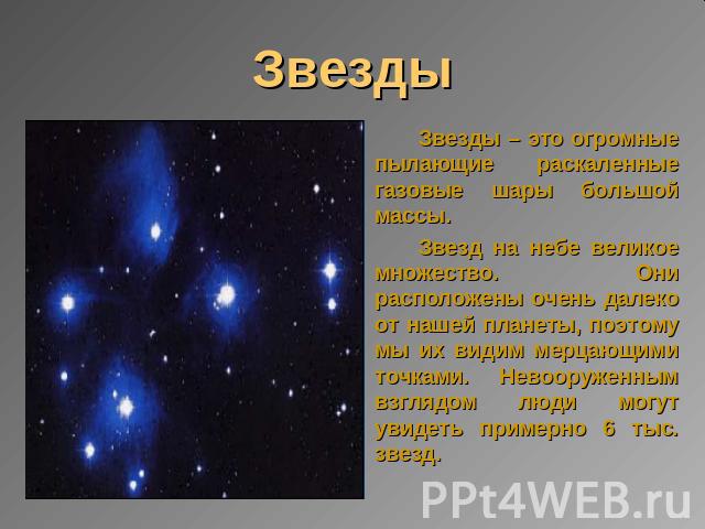 Звезды Звезды – это огромные пылающие раскаленные газовые шары большой массы.Звезд на небе великое множество. Они расположены очень далеко от нашей планеты, поэтому мы их видим мерцающими точками. Невооруженным взглядом люди могут увидеть примерно 6…
