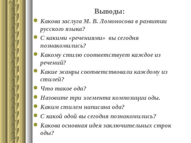 Выводы:Какова заслуга М. В. Ломоносова в развитии русского языка?С какими «речениями» вы сегодня познакомились?Какому стилю соответствует каждое из речений?Какие жанры соответствовали каждому из стилей?Что такое ода?Назовите три элемента композиции …