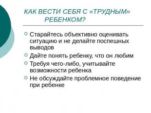 КАК ВЕСТИ СЕБЯ С «ТРУДНЫМ» РЕБЕНКОМ? Старайтесь объективно оценивать ситуацию и