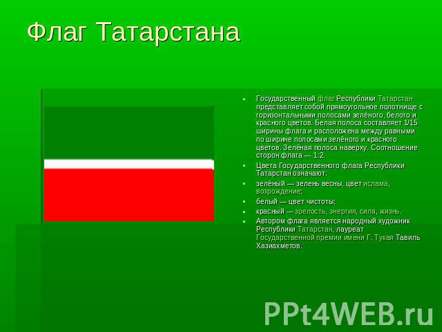 Флаг Татарстана Государственный флаг Республики Татарстан представляет собой прямоугольное полотнище с горизонтальными полосами зелёного, белого и красного цветов. Белая полоса составляет 1/15 ширины флага и расположена между равными по ширине полос…
