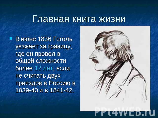 Главная книга жизни В июне 1836 Гоголь уезжает за границу, где он провел в общей сложности более 12 лет, если не считать двух приездов в Россию в 1839-40 и в 1841-42.