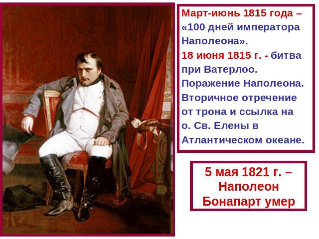 Март-июнь 1815 года – «100 дней императора Наполеона». 18 июня 1815 г. - битва при Ватерлоо. Поражение Наполеона. Вторичное отречение от трона и ссылка на о. Св. Елены в Атлантическом океане.5 мая 1821 г. – Наполеон Бонапарт умер