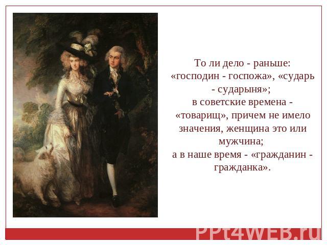 То ли дело - раньше: «господин - госпожа», «сударь - сударыня»; в советские времена - «товарищ», причем не имело значения, женщина это или мужчина; а в наше время - «гражданин - гражданка».