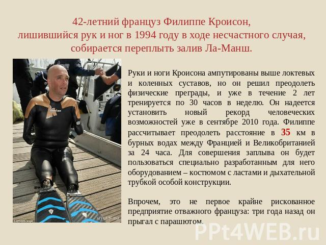 42-летний француз Филиппе Кроисон, лишившийся рук и ног в 1994 году в ходе несчастного случая, собирается переплыть залив Ла-Манш. Руки и ноги Кроисона ампутированы выше локтевых и коленных суставов, но он решил преодолеть физические преграды, и уже…