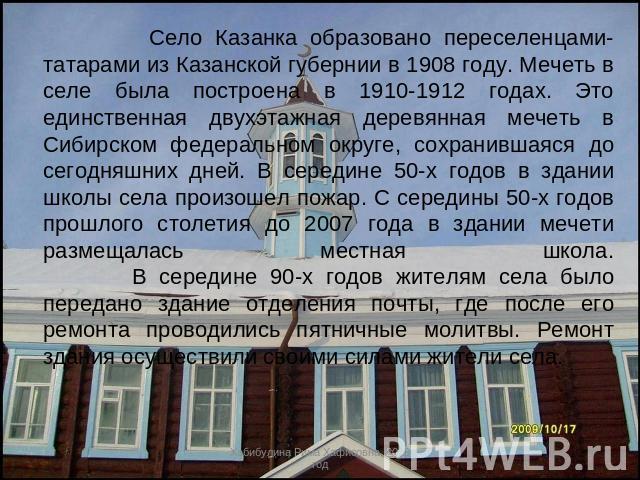 Село Казанка образовано переселенцами-татарами из Казанской губернии в 1908 году. Мечеть в селе была построена в 1910-1912 годах. Это единственная двухэтажная деревянная мечеть в Сибирском федеральном округе, сохранившаяся до сегодняшних дней. В сер…