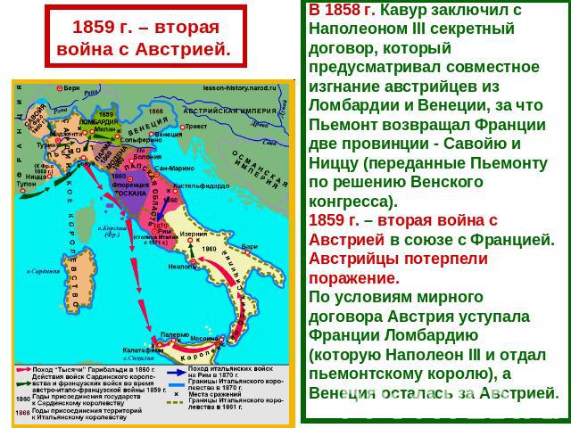 1859 г. – вторая война с Австрией. В 1858 г. Кавур заключил с Наполеоном III секретный договор, который предусматривал совместное изгнание австрийцев из Ломбардии и Венеции, за что Пьемонт возвращал Франции две провинции - Савойю и Ниццу (переданные…