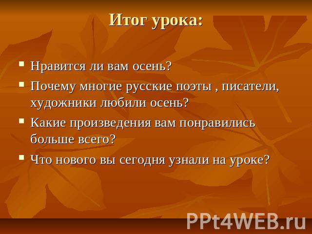 Итог урока: Нравится ли вам осень?Почему многие русские поэты , писатели, художники любили осень?Какие произведения вам понравились больше всего?Что нового вы сегодня узнали на уроке?