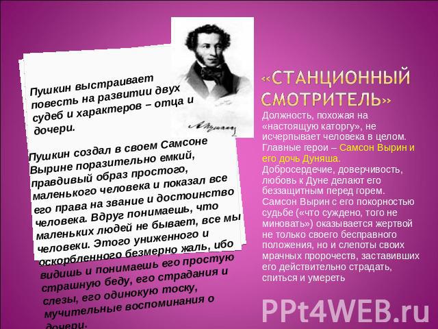 Пушкин выстраивает повесть на развитии двух судеб и характеров – отца и дочери. Пушкин создал в своем Самсоне Вырине поразительно емкий, правдивый образ простого, маленького человека и показал все его права на звание и достоинство человека. Вдруг по…