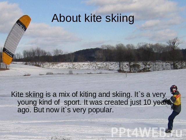 About kite skiing Kite skiing is a mix of kiting and skiing. It`s a very young kind of sport. It was created just 10 years ago. But now it`s very popular.
