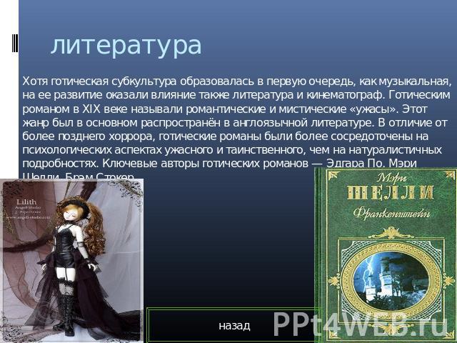 литература Хотя готическая субкультура образовалась в первую очередь, как музыкальная, на ее развитие оказали влияние также литература и кинематограф. Готическим романом в XIX веке называли романтические и мистические «ужасы». Этот жанр был в основн…