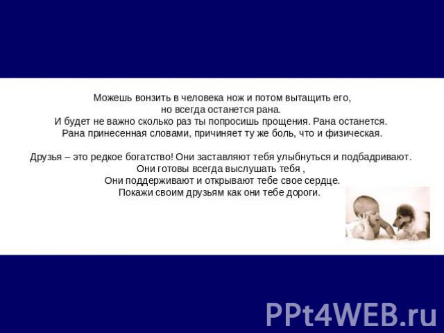 Можешь вонзить в человека нож и потом вытащить его, но всегда останется рана.  И будет не важно сколько раз ты попросишь прощения. Рана останется. Рана принесенная словами, причиняет ту же боль, что и физическая.Друзья – это редкое богатство! Они за…