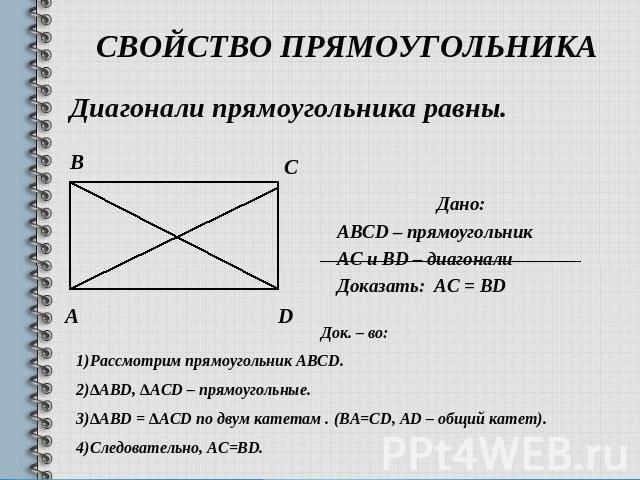 Свойство прямоугольника Диагонали прямоугольника равны.Дано:ABCD – прямоугольникАС и BD – диагоналиДоказать: AC = ВDДок. – во:Рассмотрим прямоугольник ABCD.∆ABD, ∆ACD – прямоугольные.∆ABD = ∆ACD по двум катетам . (ВА=СD, AD – общий катет).Следовател…