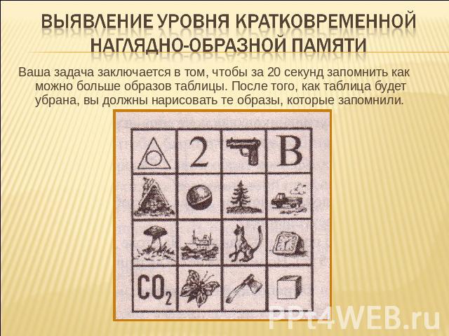 Выявление уровня кратковременной наглядно-образной памяти Ваша задача заключается в том, чтобы за 20 секунд запомнить как можно больше образов таблицы. После того, как таблица будет убрана, вы должны нарисовать те образы, которые запомнили.