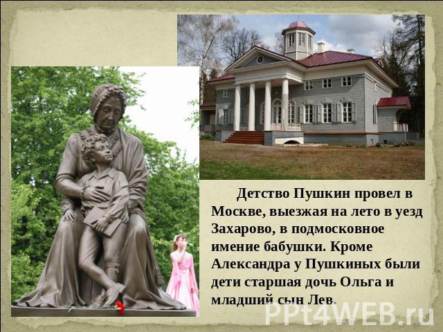 Детство Пушкин провел в Москве, выезжая на лето в уезд Захарово, в подмосковное имение бабушки. Кроме Александра у Пушкиных были дети старшая дочь Ольга и младший сын Лев.