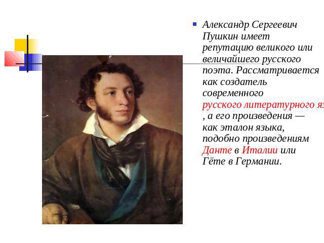 Александр Сергеевич Пушкин имеет репутацию великого или величайшего русского поэта. Рассматривается как создатель современного русского литературного языка, а его произведения — как эталон языка, подобно произведениям Данте в Италии или Гёте в Германии.