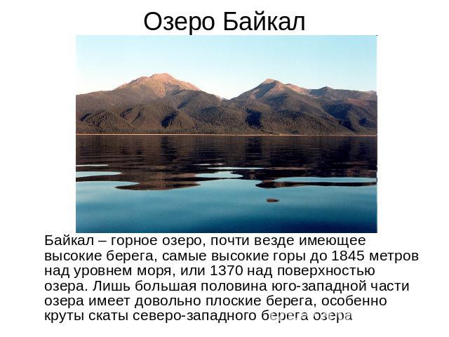 Озеро Байкал Байкал – горное озеро, почти везде имеющее высокие берега, самые высокие горы до 1845 метров над уровнем моря, или 1370 над поверхностью озера. Лишь большая половина юго-западной части озера имеет довольно плоские берега, особенно круты…