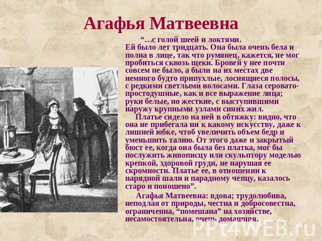 Агафья Матвеевна “…с голой шеей и локтями.Ей было лет тридцать. Она была очень бела и полна в лице, так что румянец, кажется, не мог пробиться сквозь щеки. Бровей у нее почти совсем не было, а были на их местах две немного будто припухлые, лоснящиес…