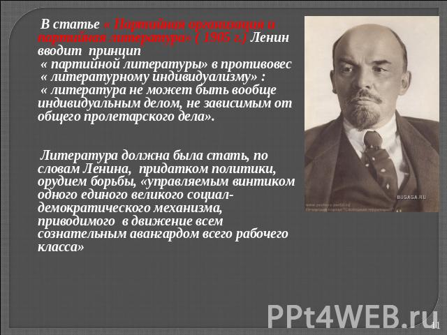 В статье « Партийная организация и партийная литература» ( 1905 г.) Ленин вводит принцип « партийной литературы» в противовес « литературному индивидуализму» : « литература не может быть вообще индивидуальным делом, не зависимым от общего пролетарск…