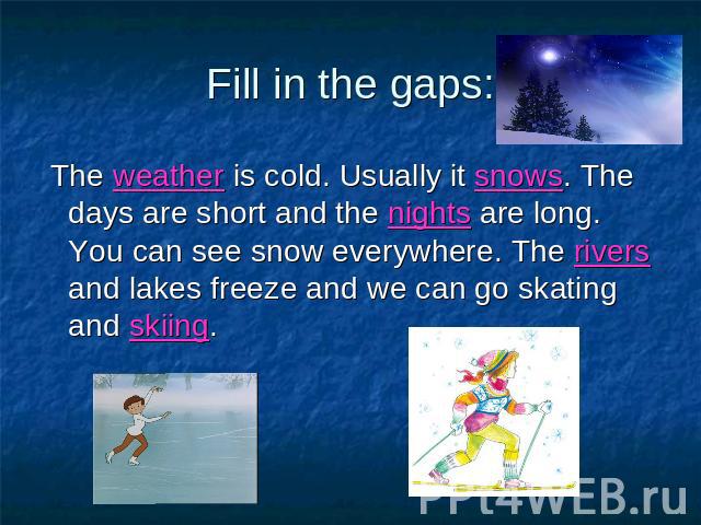 Fill in the gaps: The weather is cold. Usually it snows. The days are short and the nights are long. You can see snow everywhere. The rivers and lakes freeze and we can go skating and skiing.