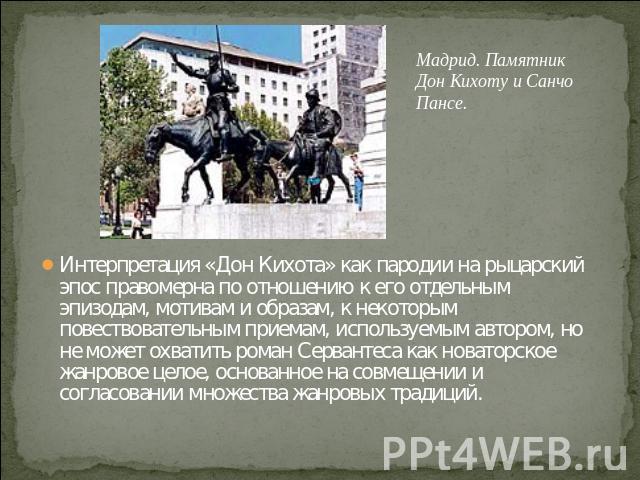 Мадрид. Памятник Дон Кихоту и Санчо Пансе. Интерпретация «Дон Кихота» как пародии на рыцарский эпос правомерна по отношению к его отдельным эпизодам, мотивам и образам, к некоторым повествовательным приемам, используемым автором, но не может охватит…