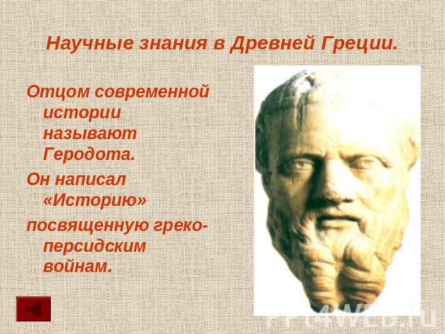 Научные знания в Древней Греции. Отцом современной истории называют Геродота.Он написал «Историю»посвященную греко-персидским войнам.