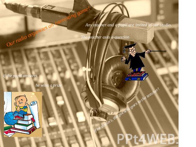 Our radio organizes an interesting game!Any teacher and a pupil are invited to our studio.The teacher asks a questionif the pupil answers,he wins a prize if he doesn't, the present goes to the teacher!