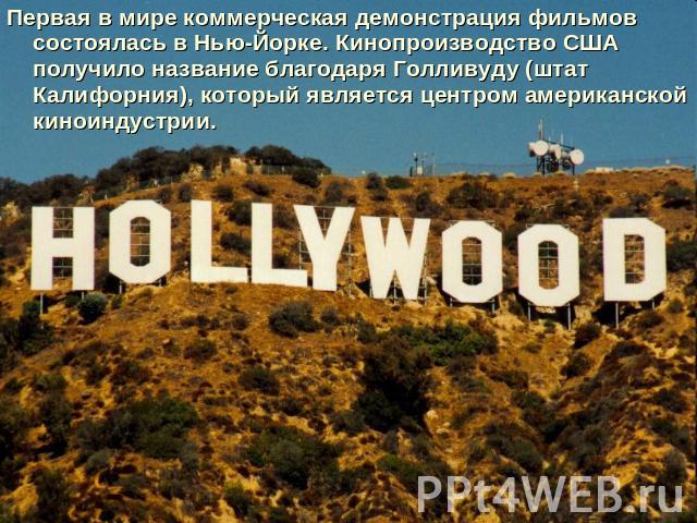 Первая в мире коммерческая демонстрация фильмов состоялась в Нью-Йорке. Кинопроизводство США получило название благодаря Голливуду (штат Калифорния), который является центром американской киноиндустрии.