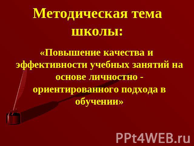 Методическая тема школы: «Повышение качества и эффективности учебных занятий на основе личностно - ориентированного подхода в обучении»