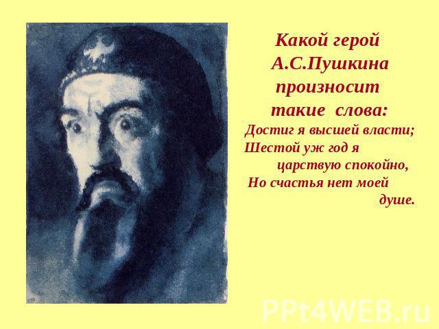 Какой герой А.С.Пушкина произносит такие слова:Достиг я высшей власти; Шестой уж год я царствую спокойно, Но счастья нет моей душе. 