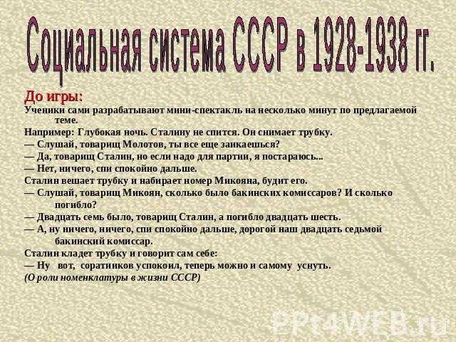 Социальная система СССР в 1928-1938 гг.До игры:Ученики сами разрабатывают мини-спектакль на несколько минут по предлагаемой теме.Например: Глубокая ночь. Сталину не спится. Он снимает трубку.— Слушай, товарищ Молотов, ты все еще заикаешься?— Да, тов…