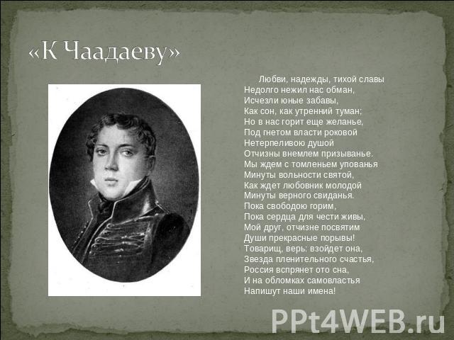 «К Чаадаеву» Любви, надежды, тихой славы    Недолго нежил нас обман,    Исчезли юные забавы,    Как сон, как утренний туман;    Но в нас горит еще желанье,    Под гнетом власти роковой    Нетерпеливою душой    Отчизны внемлем призыванье.    Мы ждем …