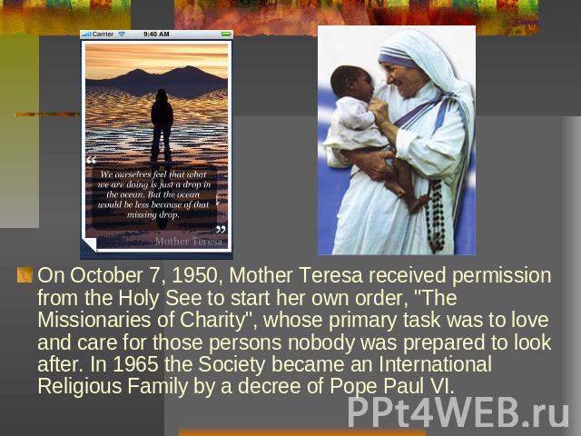 On October 7, 1950, Mother Teresa received permission from the Holy See to start her own order, 