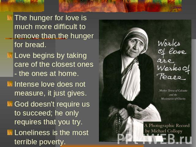The hunger for love is much more difficult to remove than the hunger for bread. Love begins by taking care of the closest ones - the ones at home. Intense love does not measure, it just gives. God doesn't require us to succeed; he only requires that…